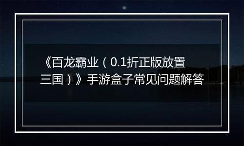 《百龙霸业（0.1折正版放置三国）》手游盒子常见问题解答