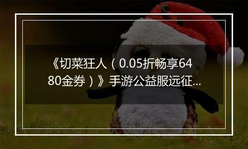 《切菜狂人（0.05折畅享6480金券）》手游公益服远征篇