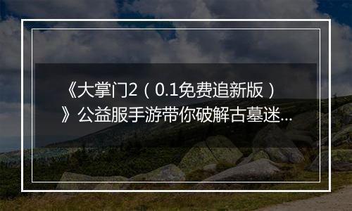 《大掌门2（0.1免费追新版）》公益服手游带你破解古墓迷云 攻略出炉