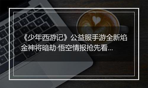 《少年西游记》公益服手游全新焰金神将暗劫·悟空情报抢先看！