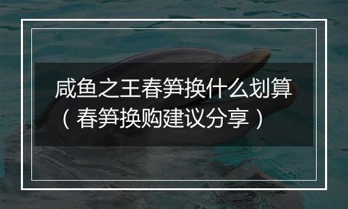 咸鱼之王春笋换什么划算（春笋换购建议分享）