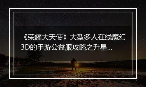 《荣耀大天使》大型多人在线魔幻3D的手游公益服攻略之升星篇！