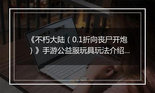 《不朽大陆（0.1折向丧尸开炮）》手游公益服玩具玩法介绍&图鉴