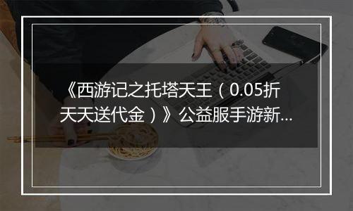 《西游记之托塔天王（0.05折天天送代金）》公益服手游新手攻略