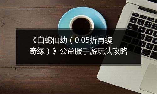 《白蛇仙劫（0.05折再续奇缘）》公益服手游玩法攻略