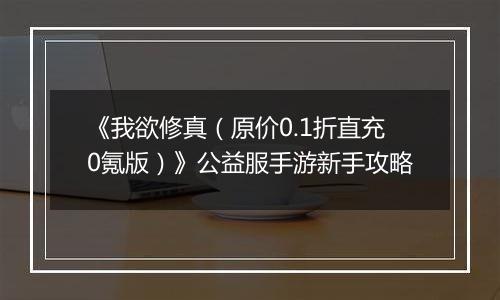 《我欲修真（原价0.1折直充0氪版）》公益服手游新手攻略