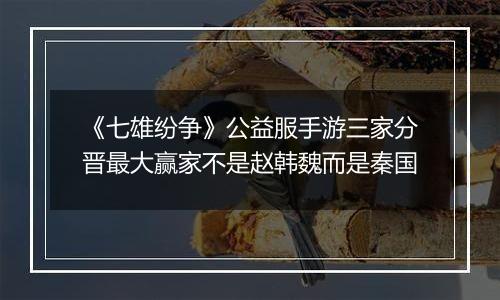 《七雄纷争》公益服手游三家分晋最大赢家不是赵韩魏而是秦国