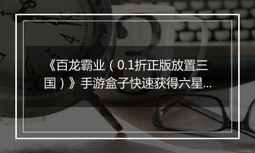 《百龙霸业（0.1折正版放置三国）》手游盒子快速获得六星神赵云和魔关羽，看这篇就够了