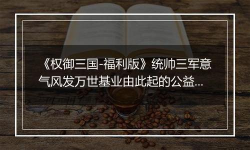 《权御三国-福利版》统帅三军意气风发万世基业由此起的公益服手游的新手攻略及玩法！