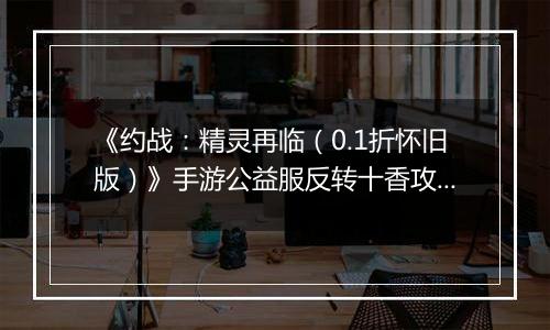 《约战：精灵再临（0.1折怀旧版）》手游公益服反转十香攻略-质点篇