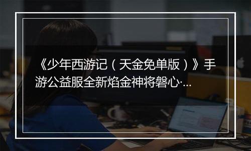 《少年西游记（天金免单版）》手游公益服全新焰金神将磐心·石矶情报抢先看！