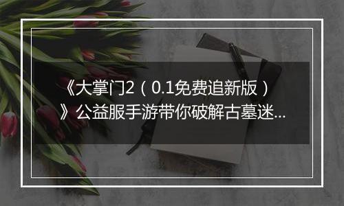 《大掌门2（0.1免费追新版）》公益服手游带你破解古墓迷云 攻略出炉