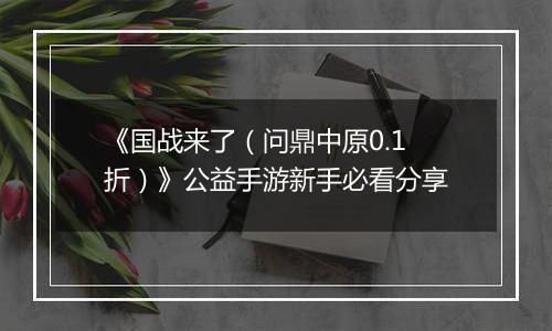 《国战来了（问鼎中原0.1折）》公益手游新手必看分享