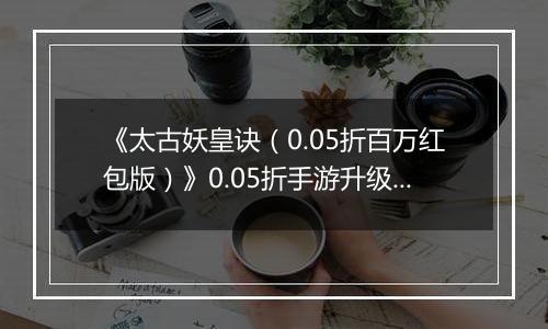 《太古妖皇诀（0.05折百万红包版）》0.05折手游升级介绍