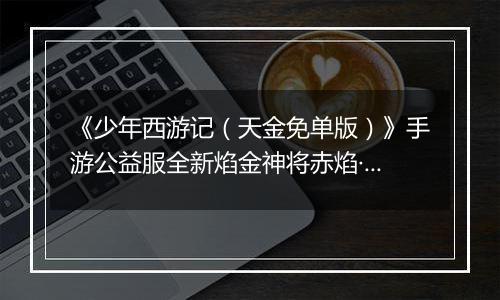 《少年西游记（天金免单版）》手游公益服全新焰金神将赤焰·哪吒情报抢先看！