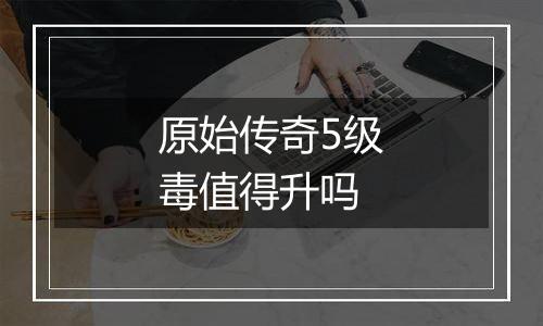 原始传奇5级毒值得升吗