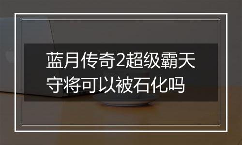 蓝月传奇2超级霸天守将可以被石化吗