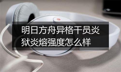 明日方舟异格干员炎狱炎熔强度怎么样