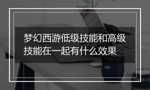 梦幻西游低级技能和高级技能在一起有什么效果