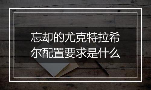 忘却的尤克特拉希尔配置要求是什么