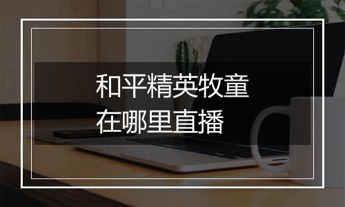 和平精英牧童在哪里直播