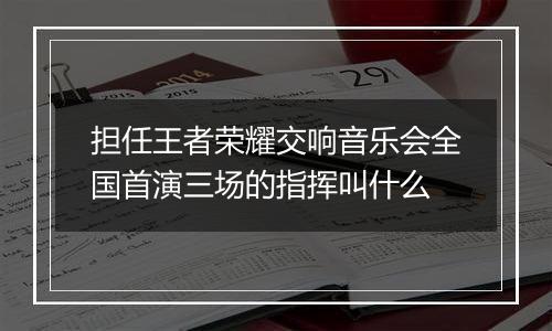 担任王者荣耀交响音乐会全国首演三场的指挥叫什么