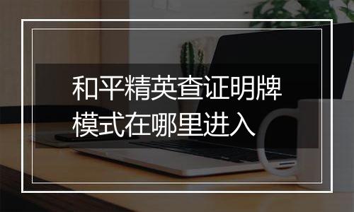 和平精英查证明牌模式在哪里进入