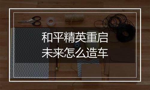 和平精英重启未来怎么造车