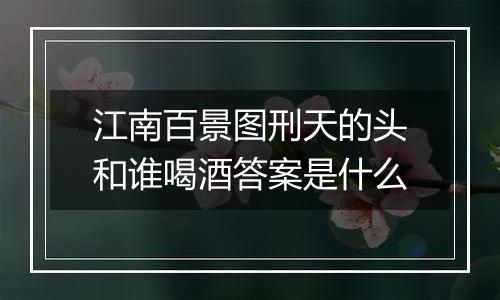 江南百景图刑天的头和谁喝酒答案是什么