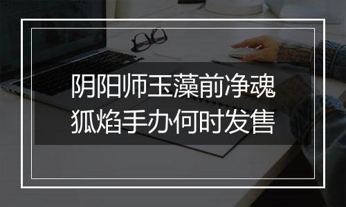 阴阳师玉藻前净魂狐焰手办何时发售