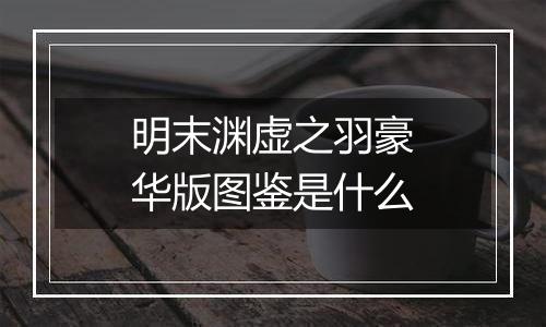 明末渊虚之羽豪华版图鉴是什么