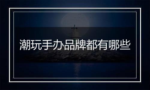 潮玩手办品牌都有哪些