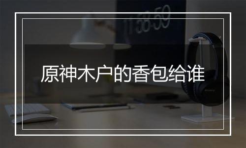 原神木户的香包给谁