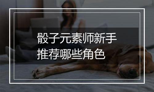 骰子元素师新手推荐哪些角色