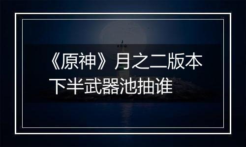 《原神》月之二版本 下半武器池抽谁