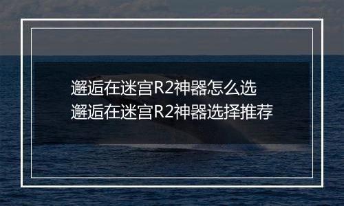 邂逅在迷宫R2神器怎么选 邂逅在迷宫R2神器选择推荐