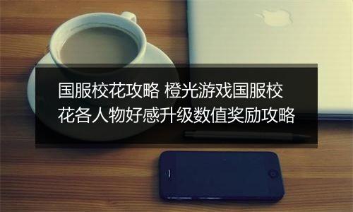 国服校花攻略 橙光游戏国服校花各人物好感升级数值奖励攻略