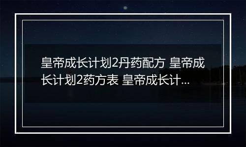皇帝成长计划2丹药配方 皇帝成长计划2药方表 皇帝成长计划2新丹药配方