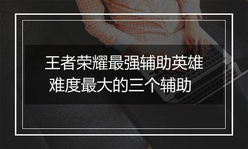 王者荣耀最强辅助英雄 难度最大的三个辅助