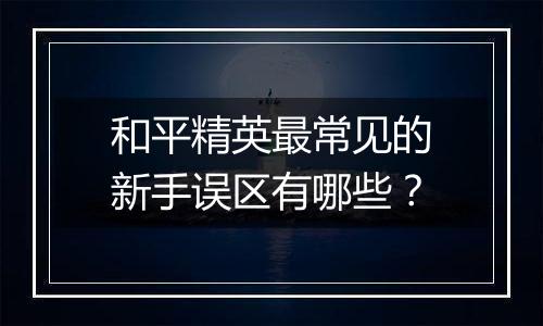 和平精英最常见的新手误区有哪些？