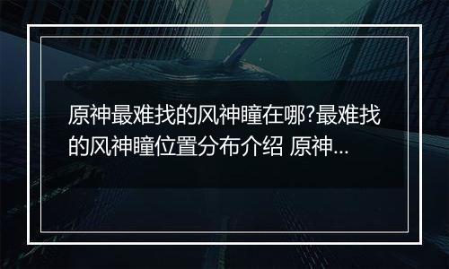 原神最难找的风神瞳在哪?最难找的风神瞳位置分布介绍 原神散失的风神瞳位置