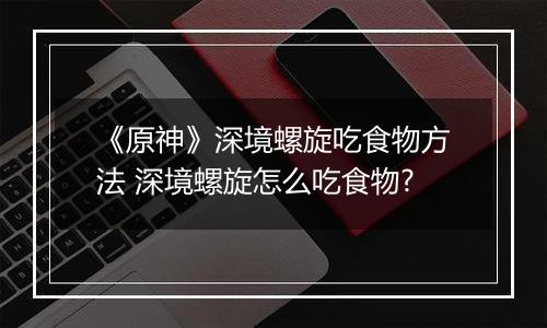 《原神》深境螺旋吃食物方法 深境螺旋怎么吃食物?