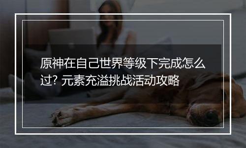 原神在自己世界等级下完成怎么过? 元素充溢挑战活动攻略
