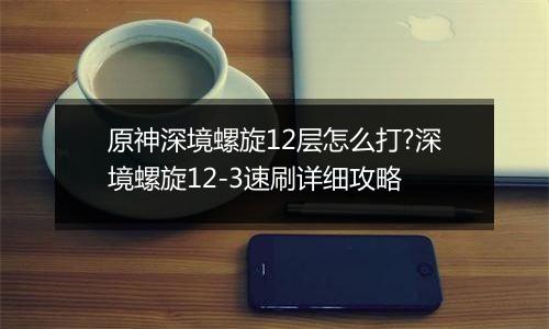 原神深境螺旋12层怎么打?深境螺旋12-3速刷详细攻略