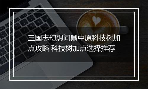 三国志幻想问鼎中原科技树加点攻略 科技树加点选择推荐