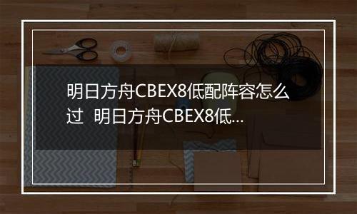 明日方舟CBEX8低配阵容怎么过  明日方舟CBEX8低配通关方法