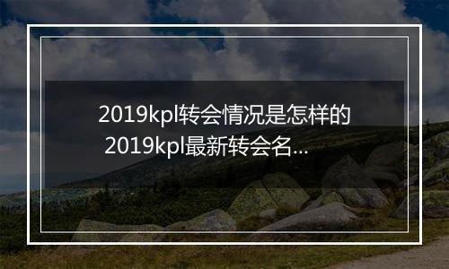 2019kpl转会情况是怎样的 2019kpl最新转会名单分享