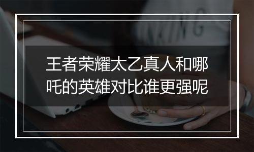 王者荣耀太乙真人和哪吒的英雄对比谁更强呢