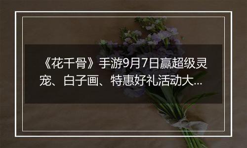 《花千骨》手游9月7日赢超级灵宠、白子画、特惠好礼活动大全