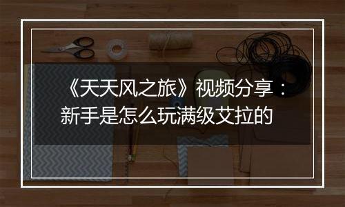 《天天风之旅》视频分享：新手是怎么玩满级艾拉的